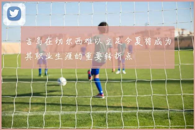 吉乌在切尔西难以立足今夏将成为其职业生涯的重要转折点