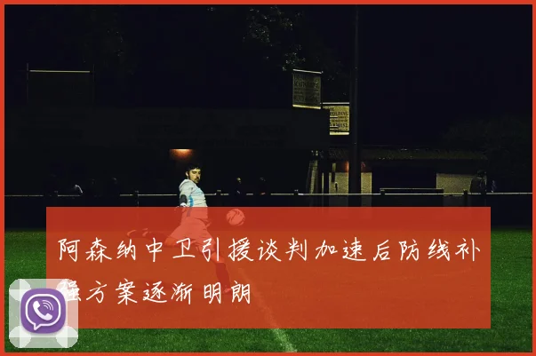 阿森纳中卫引援谈判加速后防线补强方案逐渐明朗