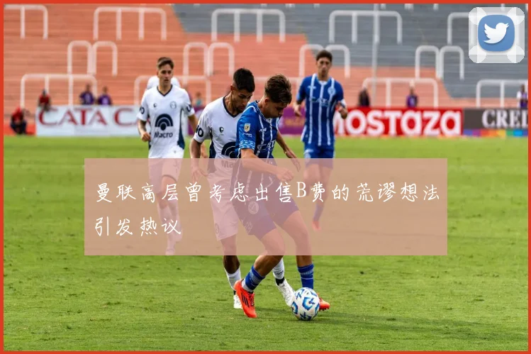 曼联高层曾考虑出售B费的荒谬想法引发热议