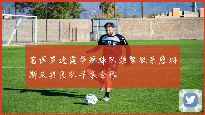 富保罗透露争冠球队频繁联系詹姆斯及其团队寻求合作