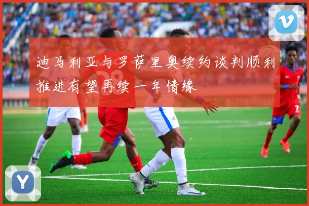迪马利亚与罗萨里奥续约谈判顺利推进有望再续一年情缘