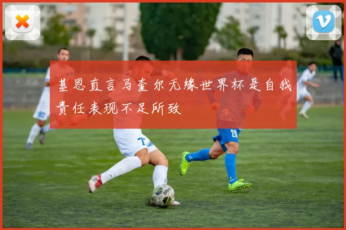 基恩直言马奎尔无缘世界杯是自我责任表现不足所致