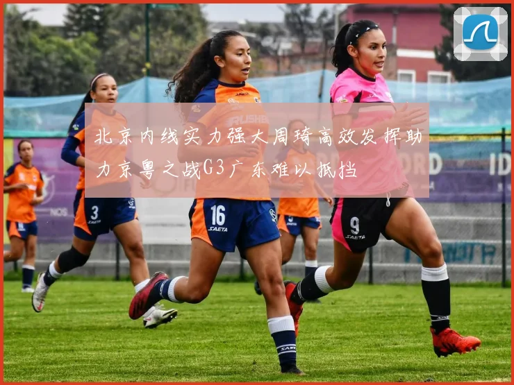 北京内线实力强大周琦高效发挥助力京粤之战G3广东难以抵挡