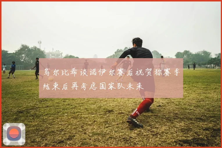 乌尔比希谈诺伊尔赛后祝贺称赛季结束后再考虑国家队未来