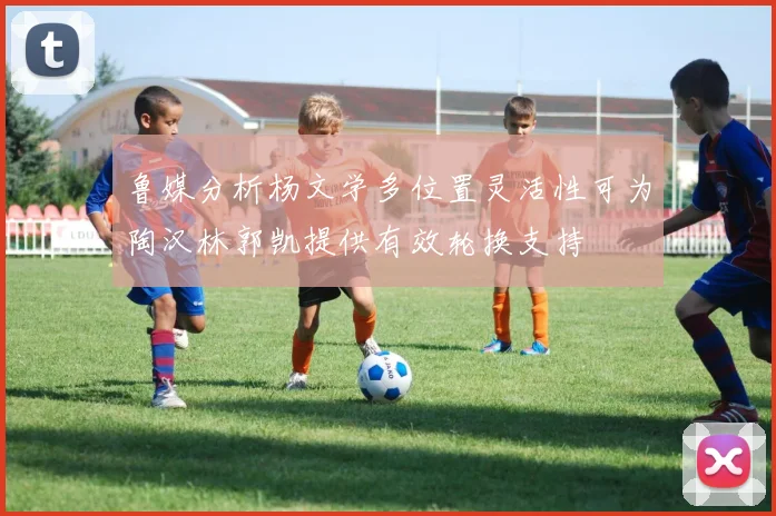 鲁媒分析杨文学多位置灵活性可为陶汉林郭凯提供有效轮换支持