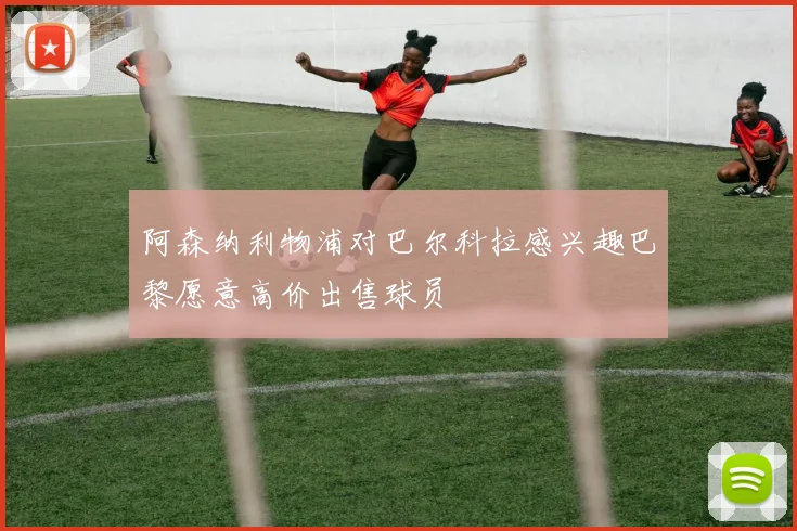 阿森纳利物浦对巴尔科拉感兴趣巴黎愿意高价出售球员
