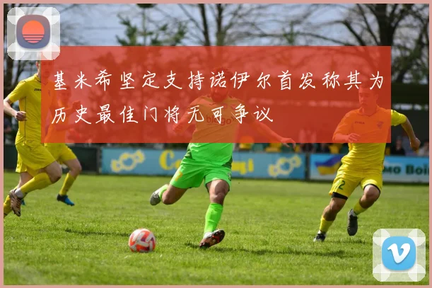 基米希坚定支持诺伊尔首发称其为历史最佳门将无可争议