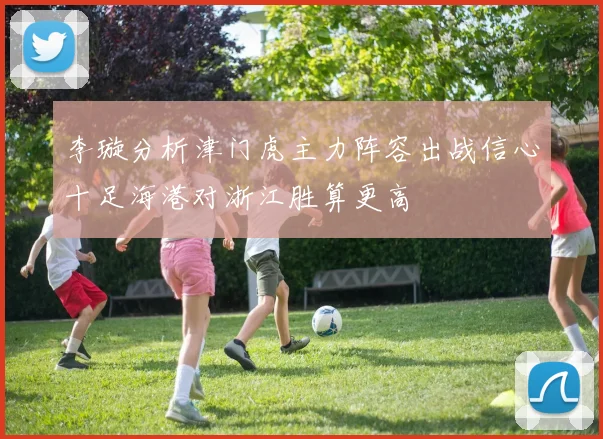 李璇分析津门虎主力阵容出战信心十足海港对浙江胜算更高