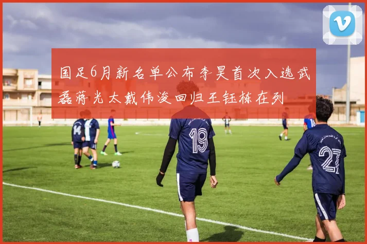 国足6月新名单公布李昊首次入选武磊蒋光太戴伟浚回归王钰栋在列