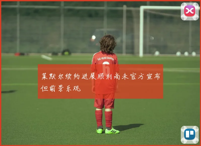 莱默尔续约进展顺利尚未官方宣布但前景乐观
