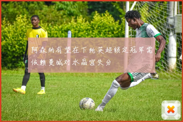 阿森纳有望在下轮英超锁定冠军需依赖曼城对水晶宫失分