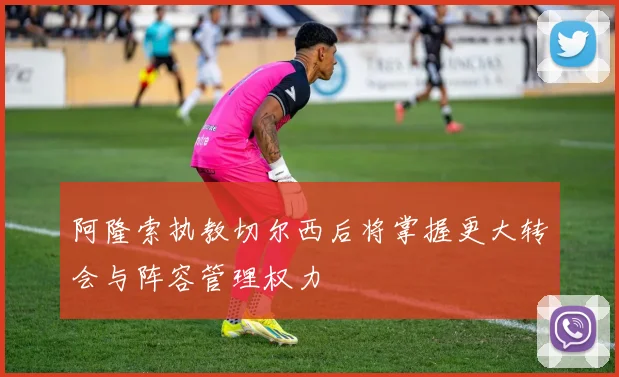 阿隆索执教切尔西后将掌握更大转会与阵容管理权力