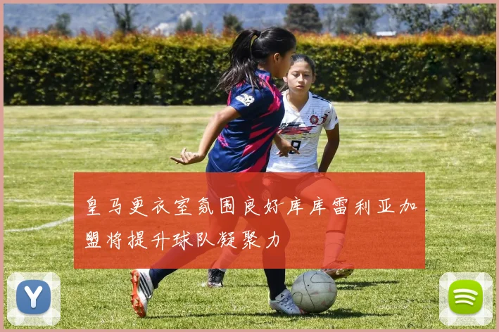 皇马更衣室氛围良好库库雷利亚加盟将提升球队凝聚力